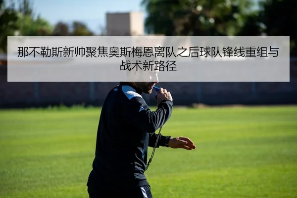 那不勒斯新帅聚焦奥斯梅恩离队之后球队锋线重组与战术新路径