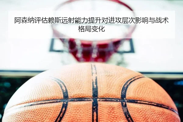 阿森纳评估赖斯远射能力提升对进攻层次影响与战术格局变化
