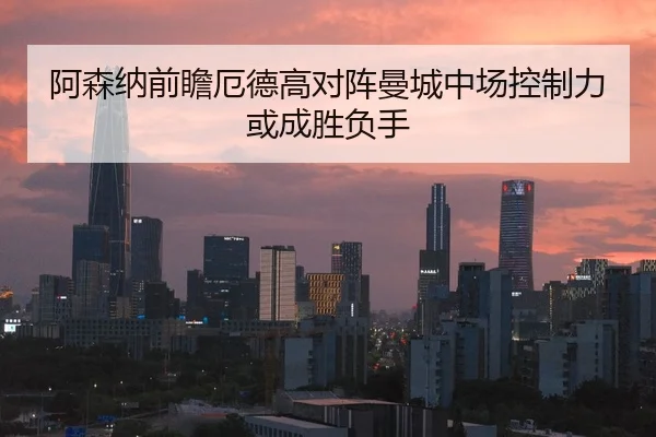 阿森纳前瞻厄德高对阵曼城中场控制力或成胜负手